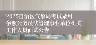 2025自治区气象局考试录用参照公务员法管理事业单位机关工作人员面试公告