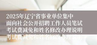 2025年辽宁省事业单位集中面向社会公开招聘工作人员笔试考试费减免和姓名修改办理说明考试费减免和姓名修改办理说明