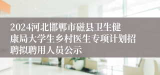 2024河北邯郸市磁县卫生健康局大学生乡村医生专项计划招聘拟聘用人员公示