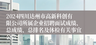 2024四川达州市高新科创有限公司所属企业招聘面试成绩、总成绩、总排名及体检有关事宜公告
