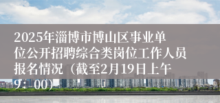 2025年淄博市博山区事业单位公开招聘综合类岗位工作人员报名情况（截至2月19日上午9：00）