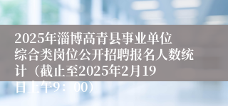 2025年淄博高青县事业单位综合类岗位公开招聘报名人数统计（截止至2025年2月19日上午9：00）