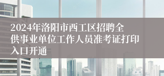 2024年洛阳市西工区招聘全供事业单位工作人员准考证打印入口开通