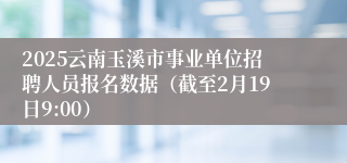 2025云南玉溪市事业单位招聘人员报名数据（截至2月19日9:00）