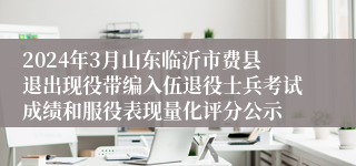 2024年3月山东临沂市费县退出现役带编入伍退役士兵考试成绩和服役表现量化评分公示