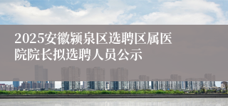 2025安徽颍泉区选聘区属医院院长拟选聘人员公示