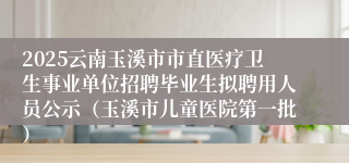 2025云南玉溪市市直医疗卫生事业单位招聘毕业生拟聘用人员公示（玉溪市儿童医院第一批）