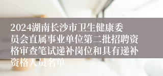 2024湖南长沙市卫生健康委员会直属事业单位第二批招聘资格审查笔试递补岗位和具有递补资格人员名单