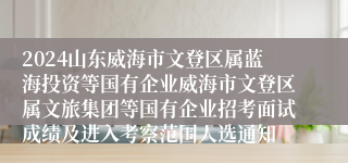 2024山东威海市文登区属蓝海投资等国有企业威海市文登区属文旅集团等国有企业招考面试成绩及进入考察范围人选通知