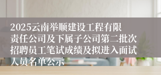 2025云南举顺建设工程有限责任公司及下属子公司第二批次招聘员工笔试成绩及拟进入面试人员名单公示