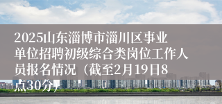 2025山东淄博市淄川区事业单位招聘初级综合类岗位工作人员报名情况（截至2月19日8点30分)