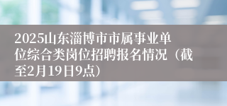 2025山东淄博市市属事业单位综合类岗位招聘报名情况（截至2月19日9点）