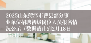 2025山东菏泽市曹县部分事业单位招聘初级岗位人员报名情况公示（数据截止到2月18日17:30）