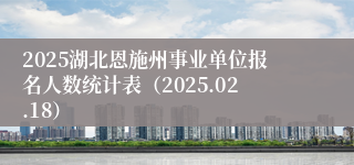 2025湖北恩施州事业单位报名人数统计表（2025.02.18）