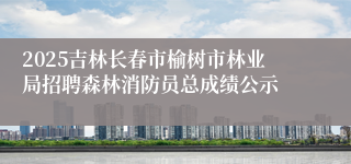 2025吉林长春市榆树市林业局招聘森林消防员总成绩公示