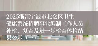 2025浙江宁波市北仑区卫生健康系统招聘事业编制工作人员补检、复查及进一步检查体检结果公示（一）