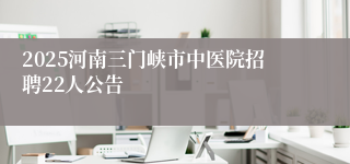 2025河南三门峡市中医院招聘22人公告