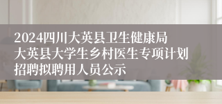 2024四川大英县卫生健康局大英县大学生乡村医生专项计划招聘拟聘用人员公示