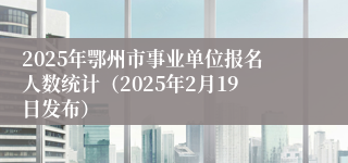 2025年鄂州市事业单位报名人数统计（2025年2月19日发布）