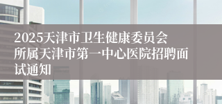 2025天津市卫生健康委员会所属天津市第一中心医院招聘面试通知