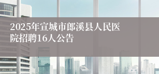 2025年宣城市郎溪县人民医院招聘16人公告