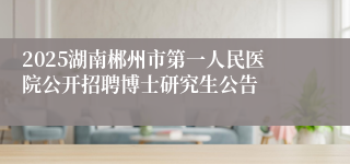 2025湖南郴州市第一人民医院公开招聘博士研究生公告