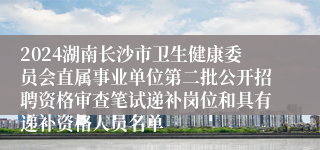 2024湖南长沙市卫生健康委员会直属事业单位第二批公开招聘资格审查笔试递补岗位和具有递补资格人员名单