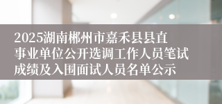 2025湖南郴州市嘉禾县县直事业单位公开选调工作人员笔试成绩及入围面试人员名单公示