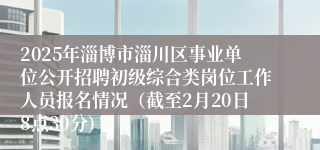 2025年淄博市淄川区事业单位公开招聘初级综合类岗位工作人员报名情况（截至2月20日8点30分)