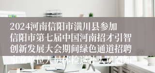 2024河南信阳市潢川县参加信阳市第七届中国河南招才引智创新发展大会期间绿色通道招聘事业单位人员体检递补人员通知