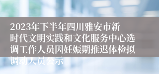 2023年下半年四川雅安市新时代文明实践和文化服务中心选调工作人员因妊娠期推迟体检拟调动人员公示