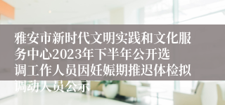 雅安市新时代文明实践和文化服务中心2023年下半年公开选调工作人员因妊娠期推迟体检拟调动人员公示