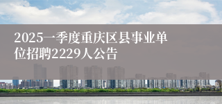 2025一季度重庆区县事业单位招聘2229人公告