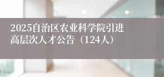 2025自治区农业科学院引进高层次人才公告（124人）