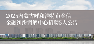 2025内蒙古呼和浩特市金信金融纠纷调解中心招聘5人公告