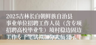 2025吉林长白朝鲜族自治县事业单位招聘工作人员（含专项招聘高校毕业生）境村稳边固边工作专干笔试拟加分人员公示