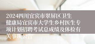 2024四川宜宾市翠屏区卫生健康局宜宾市大学生乡村医生专项计划招聘考试总成绩及体检有关事项公告