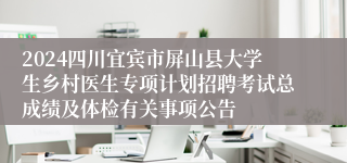 2024四川宜宾市屏山县大学生乡村医生专项计划招聘考试总成绩及体检有关事项公告