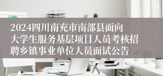 2024四川南充市南部县面向大学生服务基层项目人员考核招聘乡镇事业单位人员面试公告
