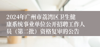 2024年广州市荔湾区卫生健康系统事业单位公开招聘工作人员（第二批）资格复审的公告
