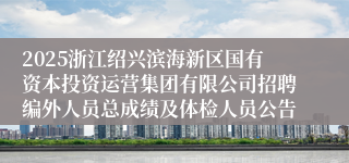 2025浙江绍兴滨海新区国有资本投资运营集团有限公司招聘编外人员总成绩及体检人员公告