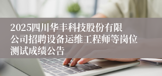 2025四川华丰科技股份有限公司招聘设备运维工程师等岗位测试成绩公告