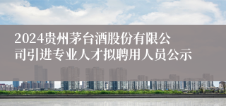 2024贵州茅台酒股份有限公司引进专业人才拟聘用人员公示