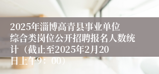 2025年淄博高青县事业单位综合类岗位公开招聘报名人数统计（截止至2025年2月20日上午9：00）