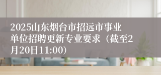 2025山东烟台市招远市事业单位招聘更新专业要求（截至2月20日11:00）