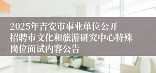2025年吉安市事业单位公开招聘市文化和旅游研究中心特殊岗位面试内容公告 