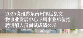 2025贵州黔东南州镇远县文物事业发展中心下属事业单位招聘讲解人员面试成绩公示