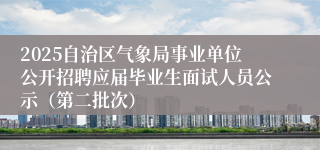 2025自治区气象局事业单位公开招聘应届毕业生面试人员公示（第二批次）