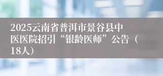 2025云南省普洱市景谷县中医医院招引“银龄医师”公告（18人）