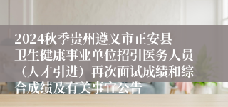 2024秋季贵州遵义市正安县卫生健康事业单位招引医务人员（人才引进）再次面试成绩和综合成绩及有关事宜公告